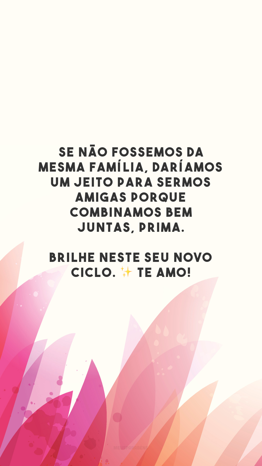 Se não fossemos da mesma família, daríamos um jeito para sermos amigas porque combinamos bem juntas, prima. Brilhe neste seu novo ciclo. ✨ Te amo!