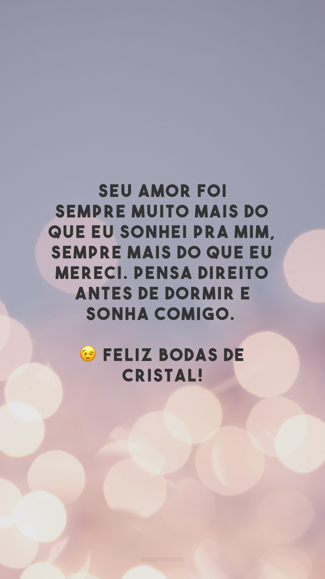 Seu amor foi sempre muito mais do que eu sonhei pra mim, sempre mais do que eu mereci. Pensa direito antes de dormir e sonha comigo. 😉 Feliz bodas de cristal!