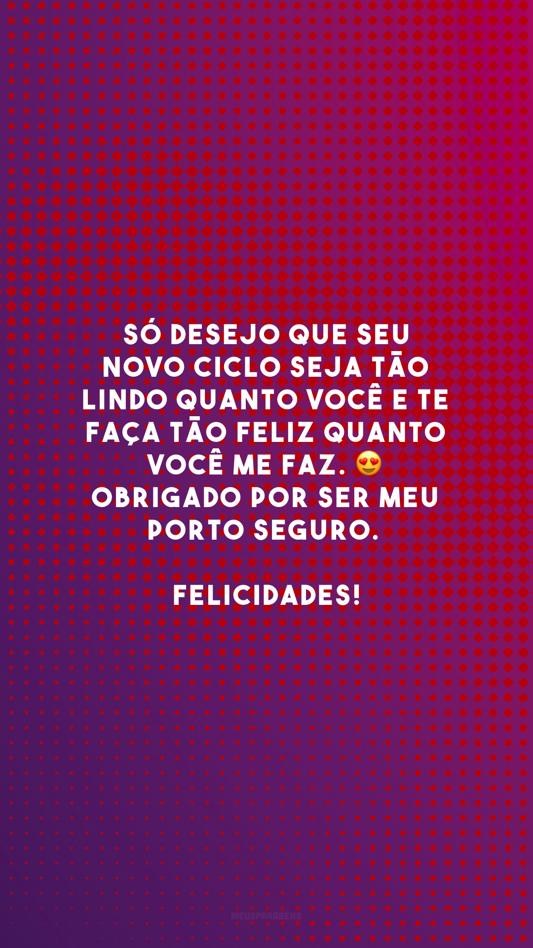 Só desejo que seu novo ciclo seja tão lindo quanto você e te faça tão feliz quanto você me faz. 😍 Obrigado por ser meu porto seguro. Felicidades!