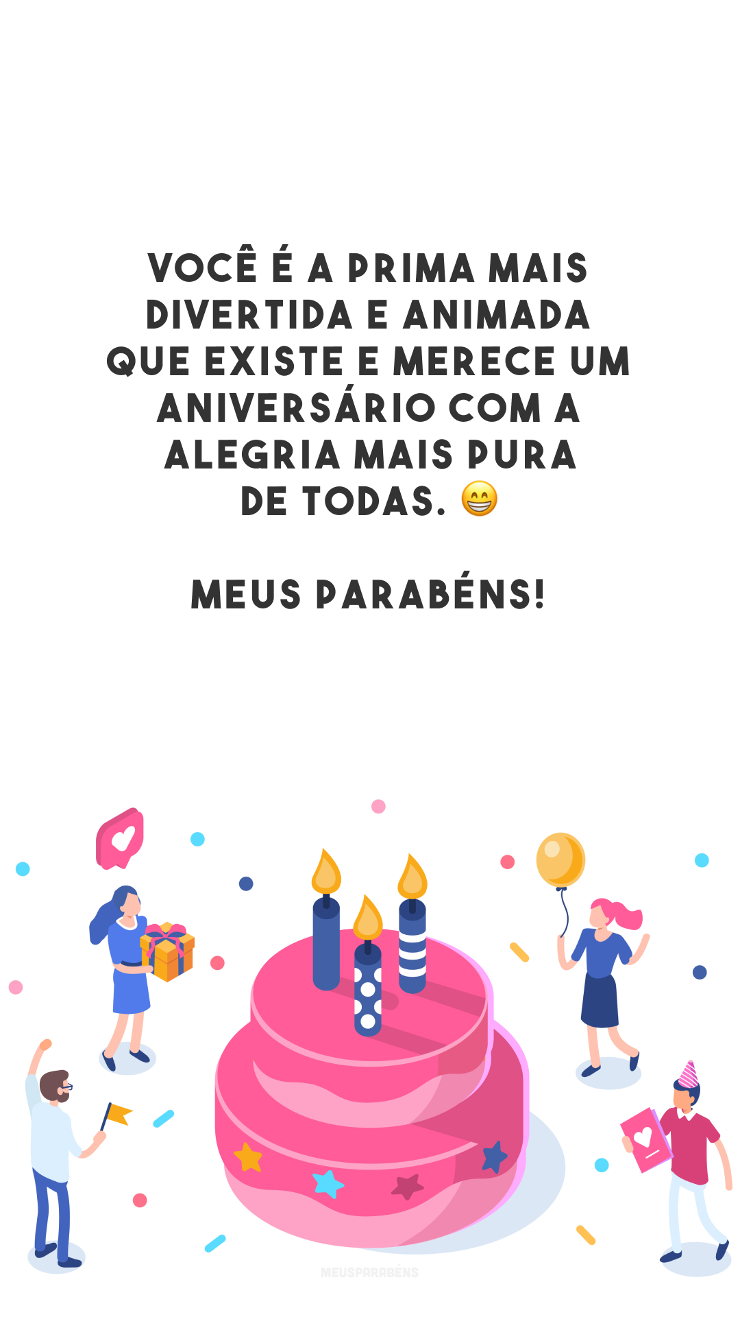 Você é a prima mais divertida e animada que existe e merece um aniversário com a alegria mais pura de todas. 😁 Meus parabéns! 