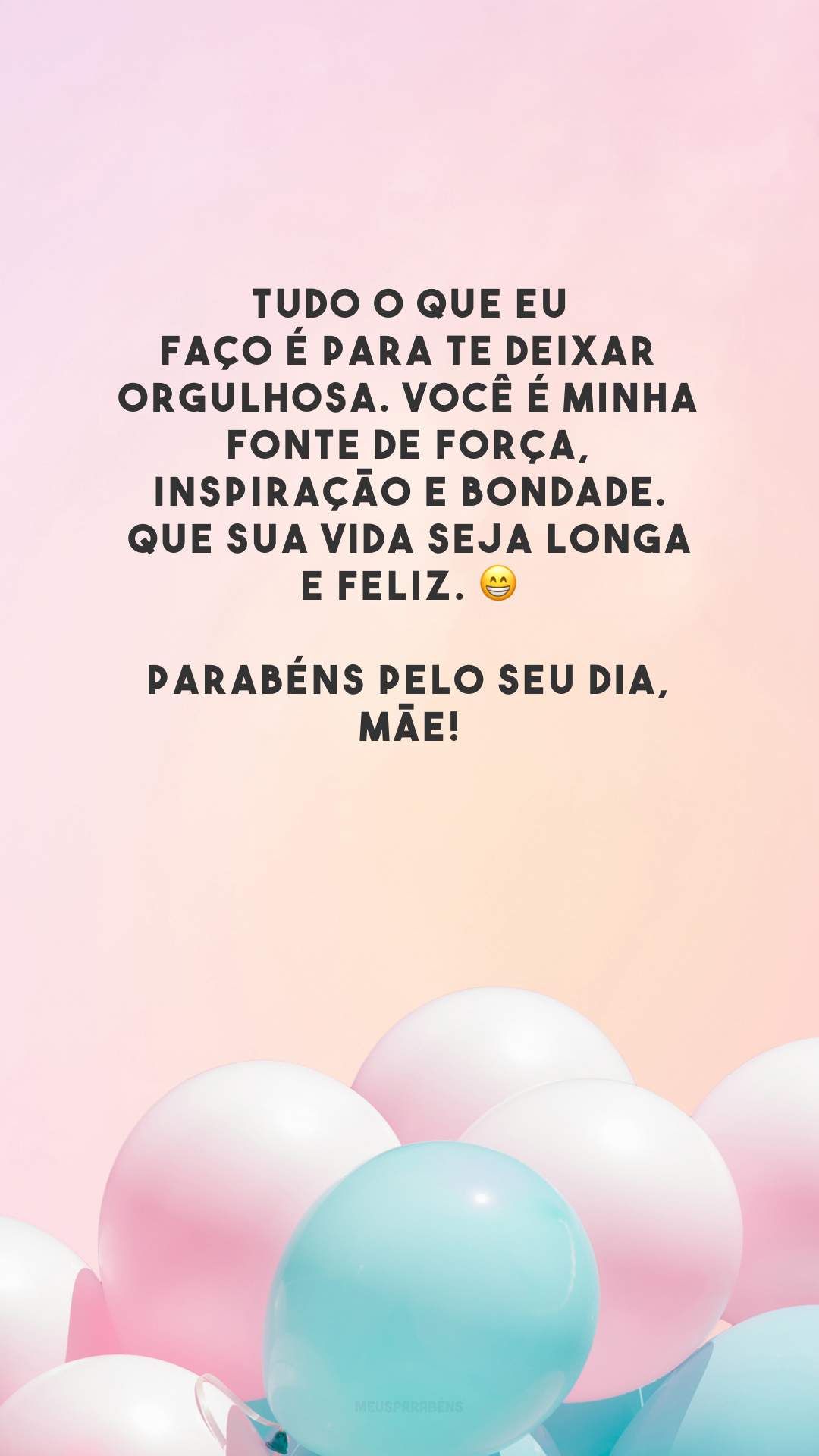 Tudo o que eu faço é para te deixar orgulhosa. Você é minha fonte de força, inspiração e bondade. Que sua vida seja longa e feliz. 😁 Parabéns pelo seu dia, mãe!