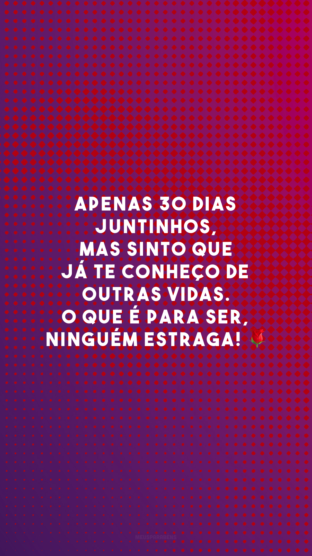 Apenas 30 dias juntinhos, mas sinto que já te conheço de outras vidas. O que é para ser, ninguém estraga! 🌹