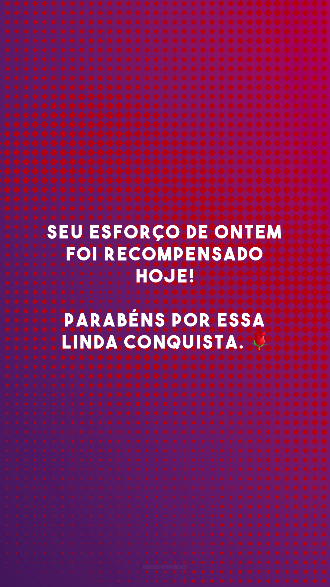 Seu esforço de ontem foi recompensado hoje! Parabéns por essa linda conquista. 🌹