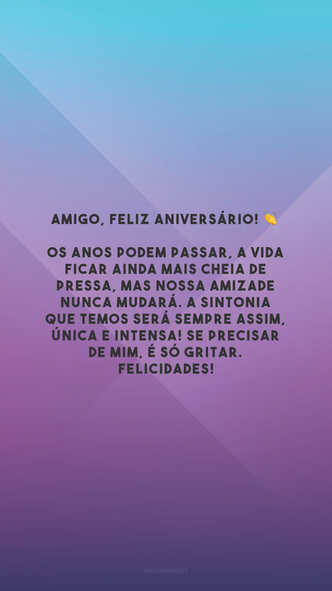 Amigo, feliz aniversário! 👏 Os anos podem passar, a vida ficar ainda mais cheia de pressa, mas nossa amizade nunca mudará. A sintonia que temos será sempre assim, única e intensa! Se precisar de mim, é só gritar. Felicidades!