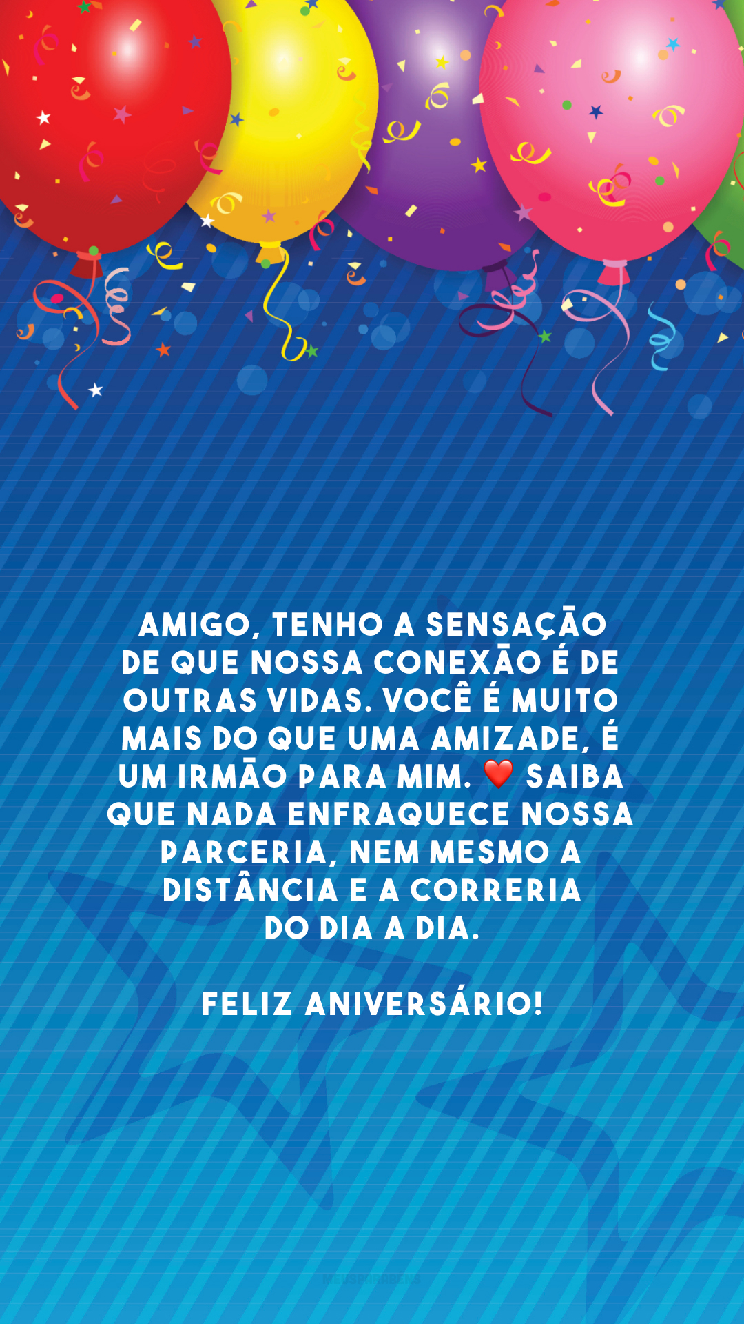 Amigo, tenho a sensação de que nossa conexão é de outras vidas. Você é muito mais do que uma amizade, é um irmão para mim. ❤️ Saiba que nada enfraquece nossa parceria, nem mesmo a distância e a correria do dia a dia. Feliz aniversário!