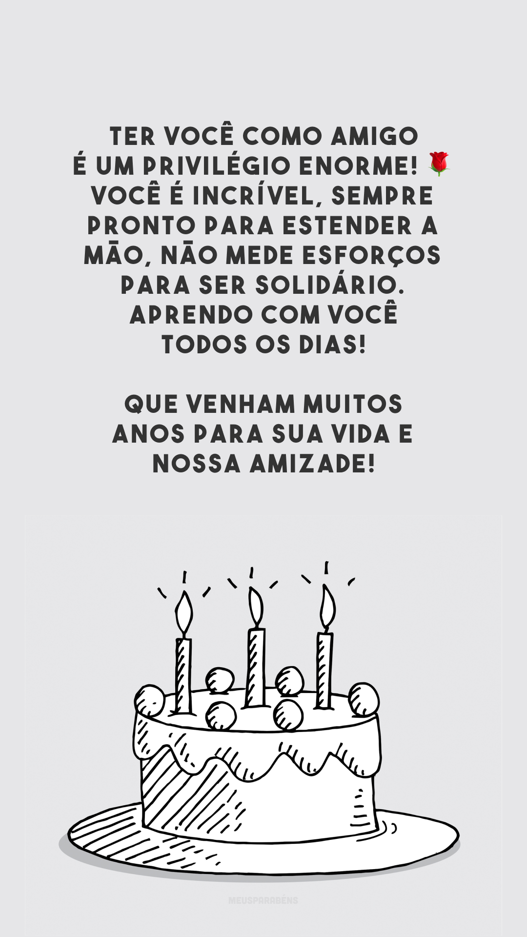 Ter você como amigo é um privilégio enorme! 🌹 Você é incrível, sempre pronto para estender a mão, não mede esforços para ser solidário. Aprendo com você todos os dias! Que venham muitos anos para sua vida e nossa amizade!