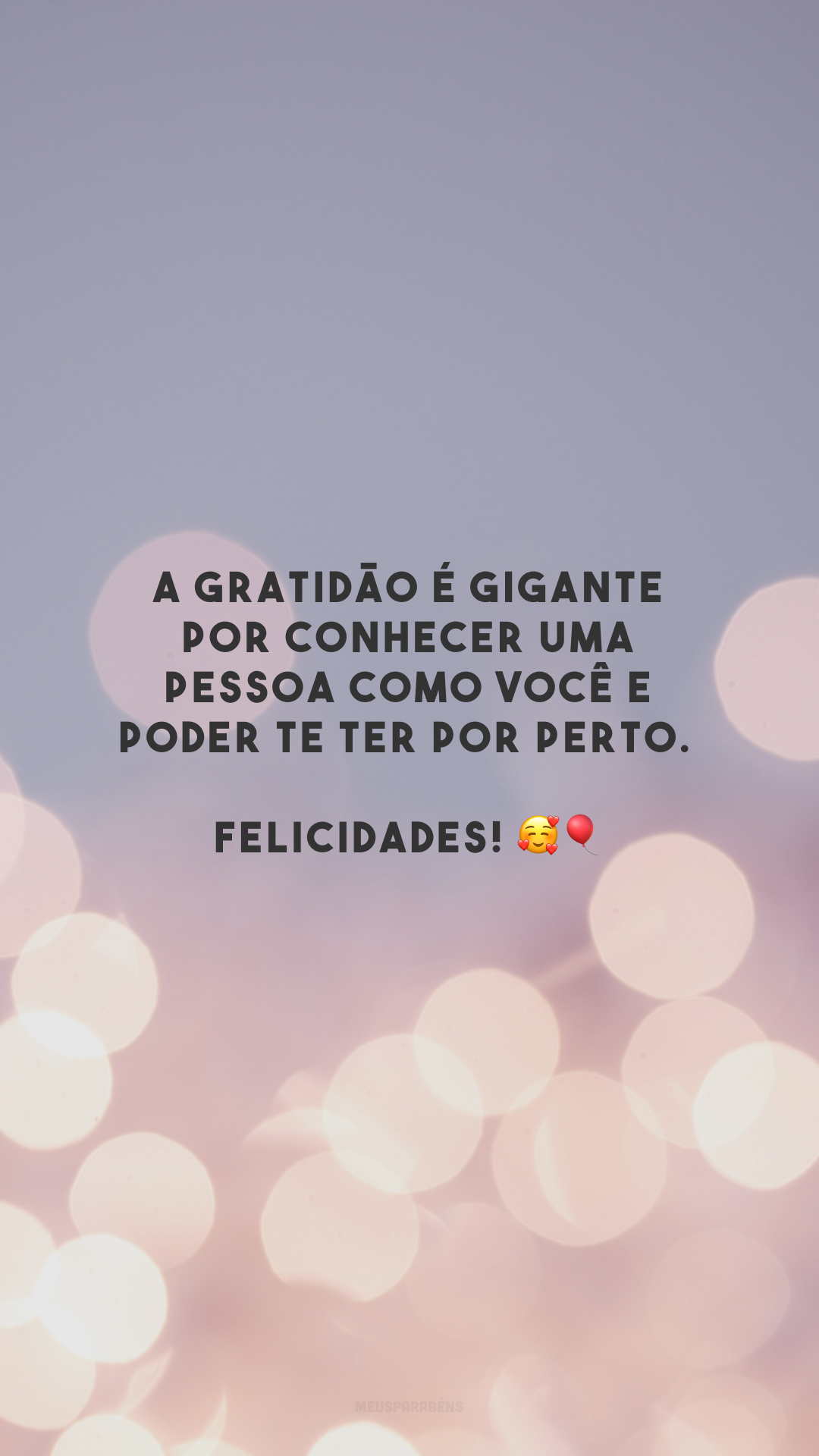 A gratidão é gigante por conhecer uma pessoa como você e poder te ter por perto. Felicidades! 🥰🎈