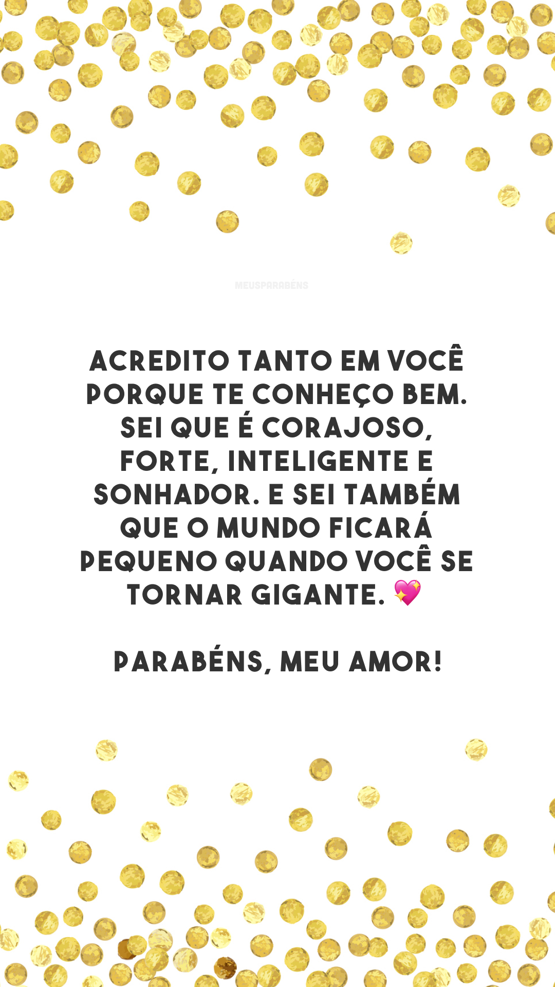 Acredito tanto em você porque te conheço bem. Sei que é corajoso, forte, inteligente e sonhador. E sei também que o mundo ficará pequeno quando você se tornar gigante. 💖 Parabéns, meu amor!