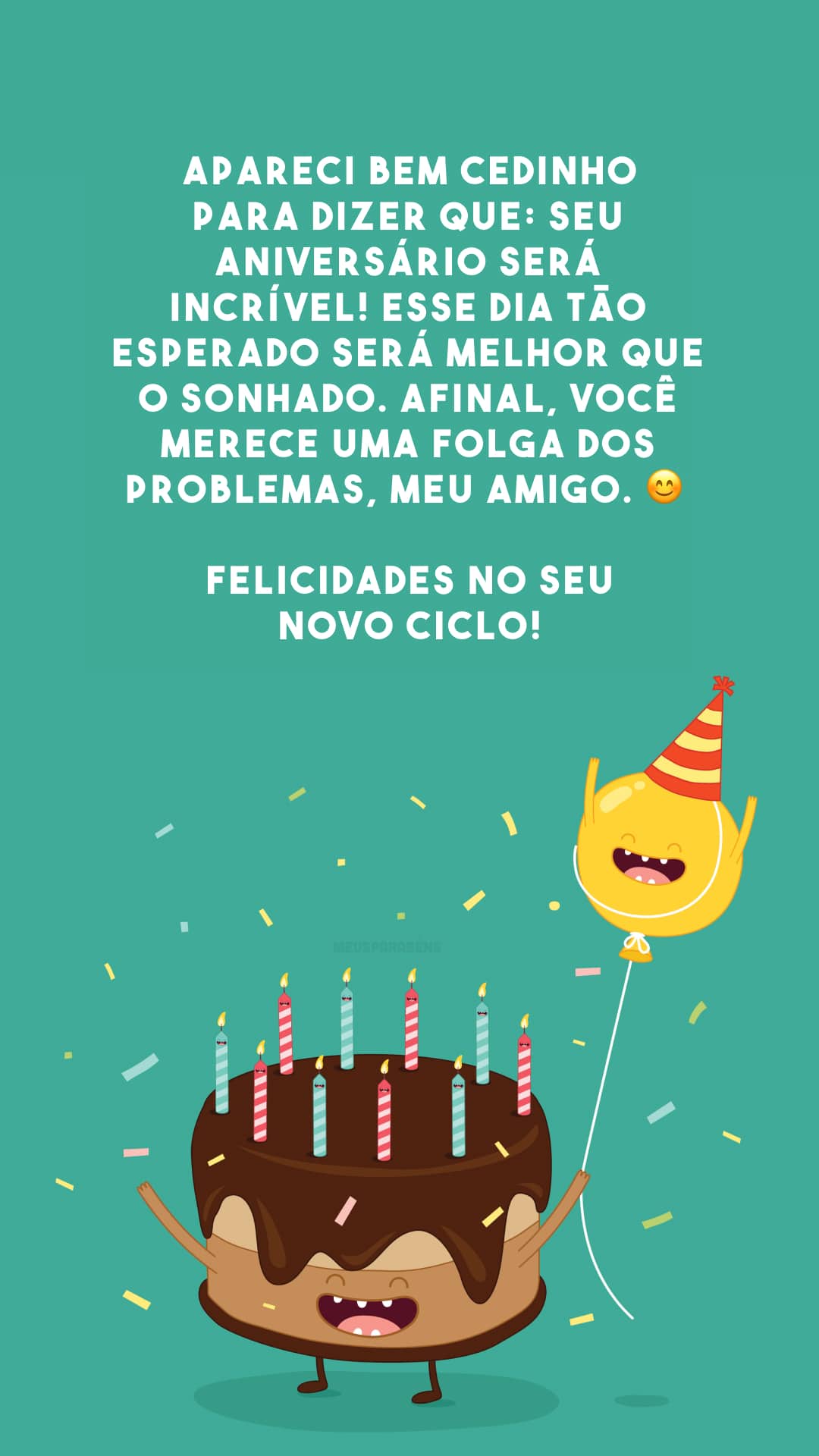 Apareci bem cedinho para dizer que: seu aniversário será incrível! Esse dia tão esperado será melhor que o sonhado. Afinal, você merece uma folga dos problemas, meu amigo. 😊 Felicidades no seu novo ciclo!