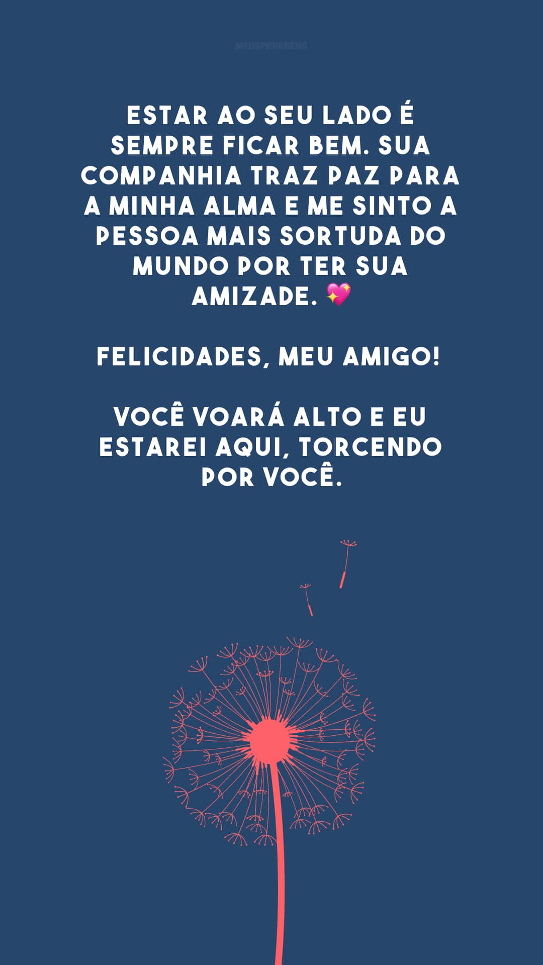 Estar ao seu lado é sempre ficar bem. Sua companhia traz paz para a minha alma e me sinto a pessoa mais sortuda do mundo por ter sua amizade. 💖 Felicidades, meu amigo! Você voará alto e eu estarei aqui, torcendo por você.