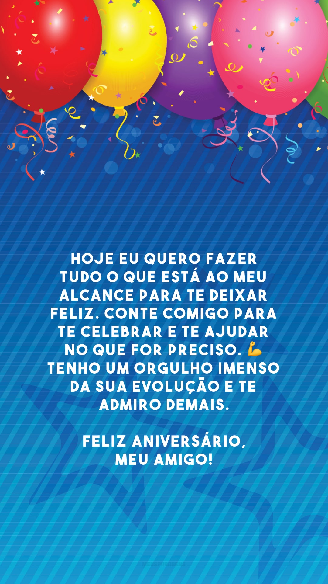 Hoje eu quero fazer tudo o que está ao meu alcance para te deixar feliz. Conte comigo para te celebrar e te ajudar no que for preciso. 💪 Tenho um orgulho imenso da sua evolução e te admiro demais. Feliz aniversário, meu amigo!