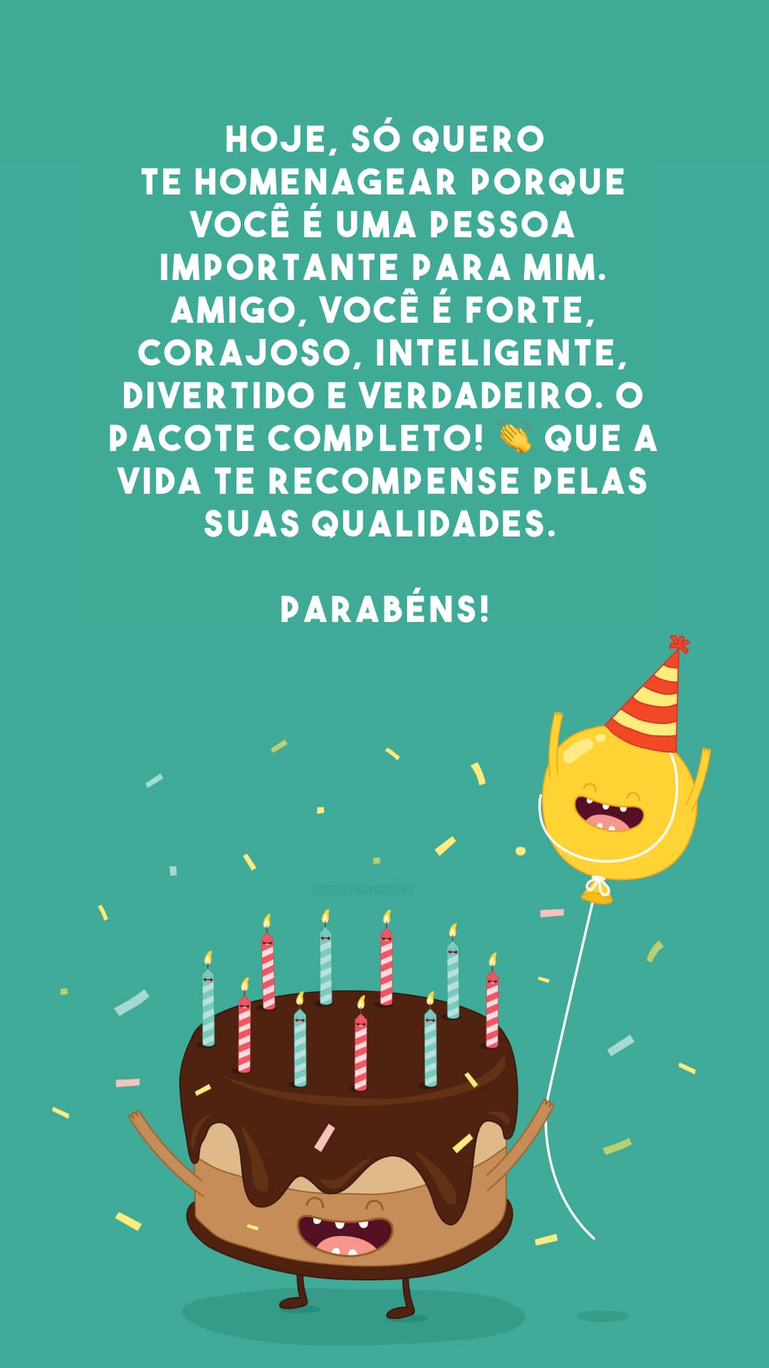 Hoje, só quero te homenagear porque você é uma pessoa importante para mim. Amigo, você é forte, corajoso, inteligente, divertido e verdadeiro. O pacote completo! 👏 Que a vida te recompense pelas suas qualidades. Parabéns!