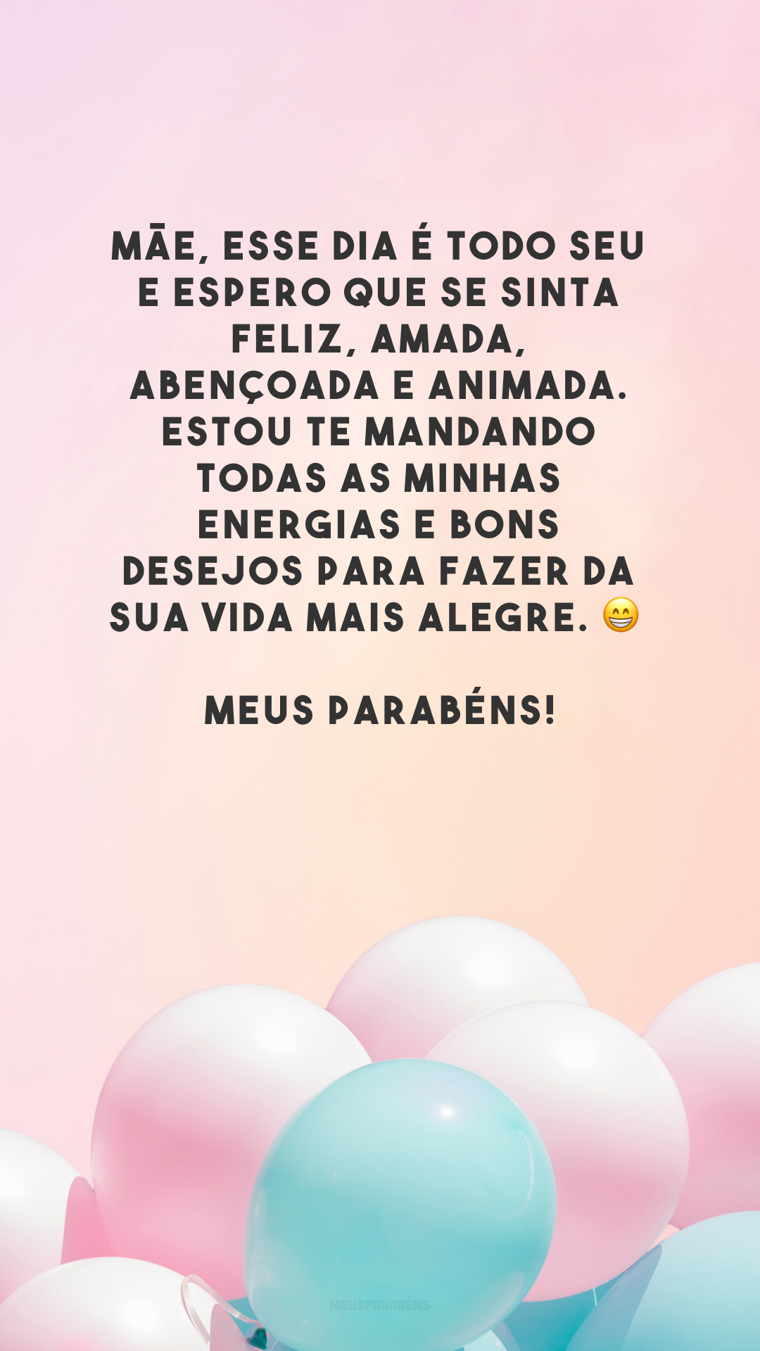 Mãe, esse dia é todo seu e espero que se sinta feliz, amada, abençoada e animada. Estou te mandando todas as minhas energias e bons desejos para fazer da sua vida mais alegre. 😁 Meus parabéns!