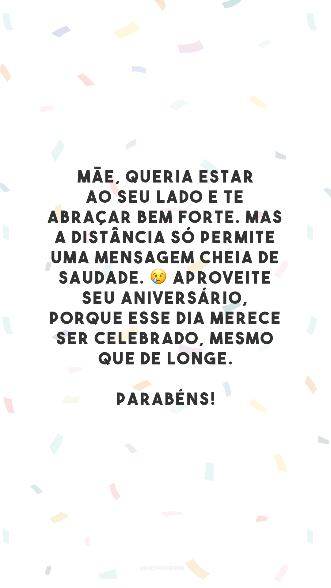 Mãe, queria estar ao seu lado e te abraçar bem forte. Mas a distância só permite uma mensagem cheia de saudade. 😢 Aproveite seu aniversário, porque esse dia merece ser celebrado, mesmo que de longe. Parabéns!