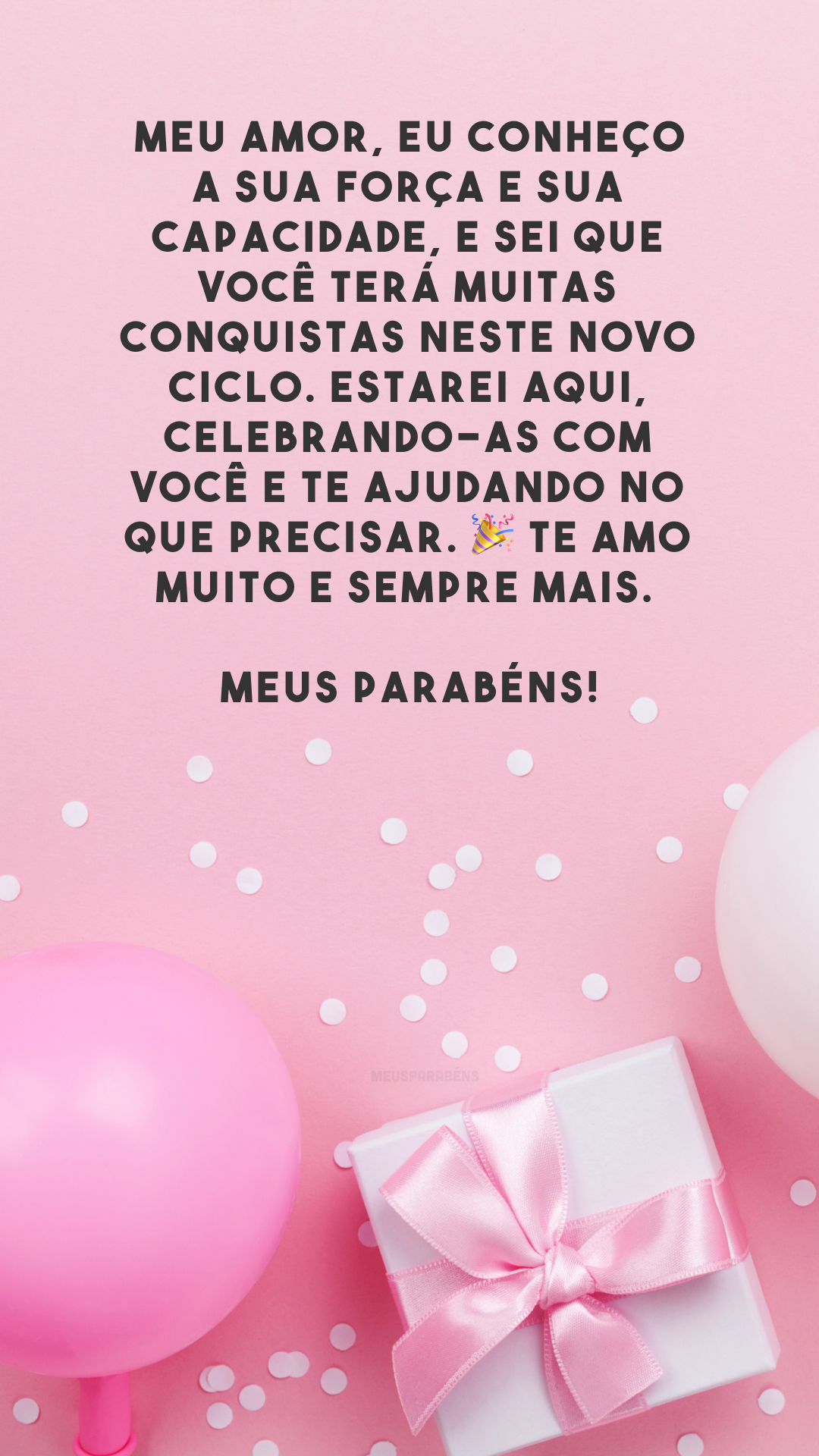 Meu amor, eu conheço a sua força e sua capacidade, e sei que você terá muitas conquistas neste novo ciclo. Estarei aqui, celebrando-as com você e te ajudando no que precisar. 🎉 Te amo muito e sempre mais. Meus parabéns!