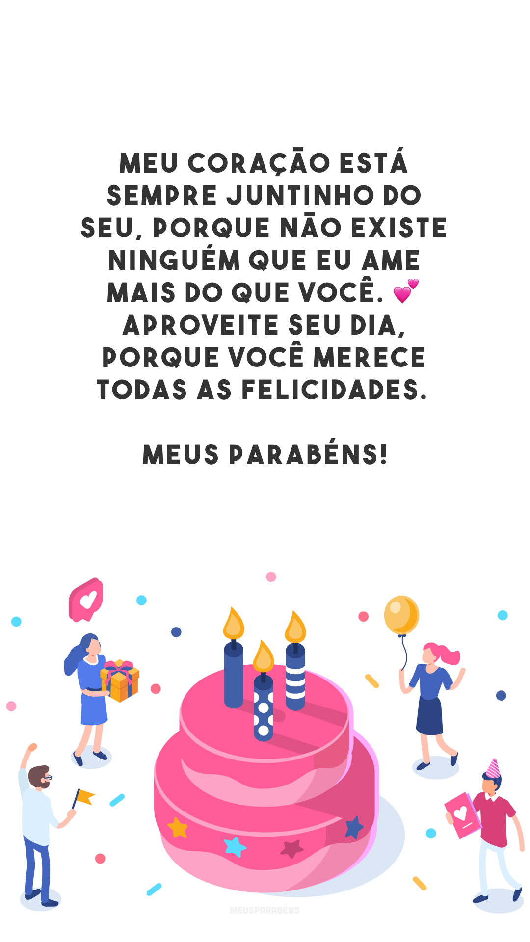 Meu coração está sempre juntinho do seu, porque não existe ninguém que eu ame mais do que você. 💕 Aproveite seu dia, porque você merece todas as felicidades. Meus parabéns!