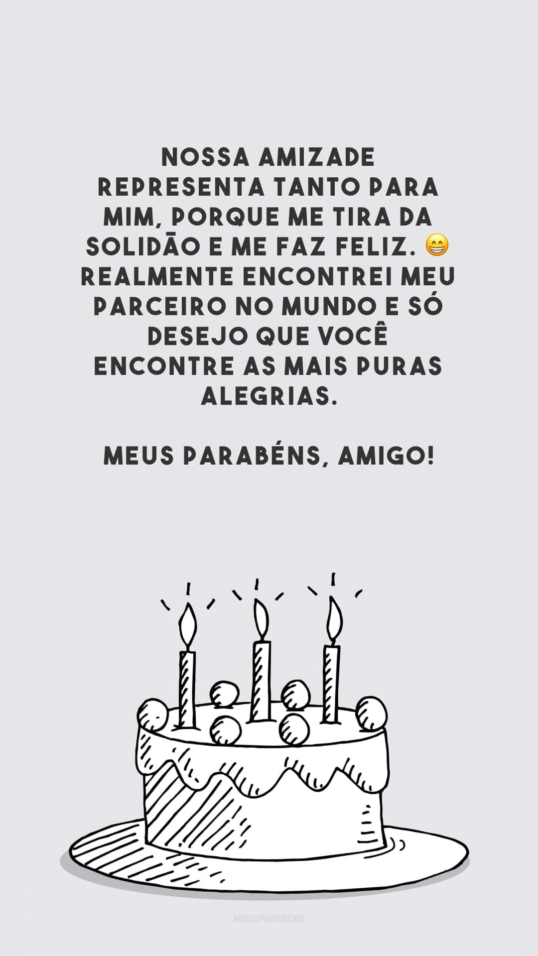 Nossa amizade representa tanto para mim, porque me tira da solidão e me faz feliz. 😁 Realmente encontrei meu parceiro no mundo e só desejo que você encontre as mais puras alegrias. Meus parabéns, amigo!