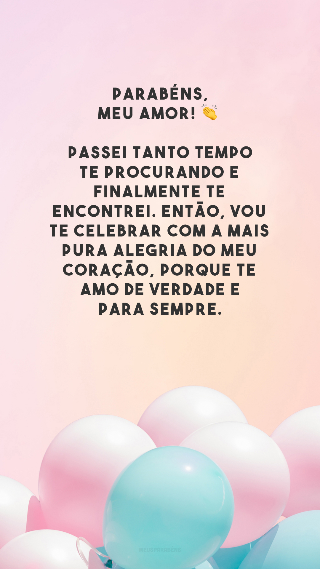 Parabéns, meu amor! 👏 Passei tanto tempo te procurando e finalmente te encontrei. Então, vou te celebrar com a mais pura alegria do meu coração, porque te amo de verdade e para sempre.