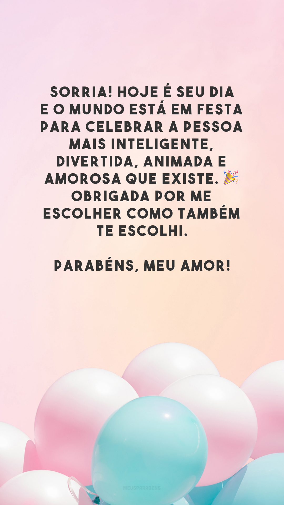 Sorria! Hoje é seu dia e o mundo está em festa para celebrar a pessoa mais inteligente, divertida, animada e amorosa que existe. 🎉 Obrigada por me escolher como também te escolhi. Parabéns, meu amor!