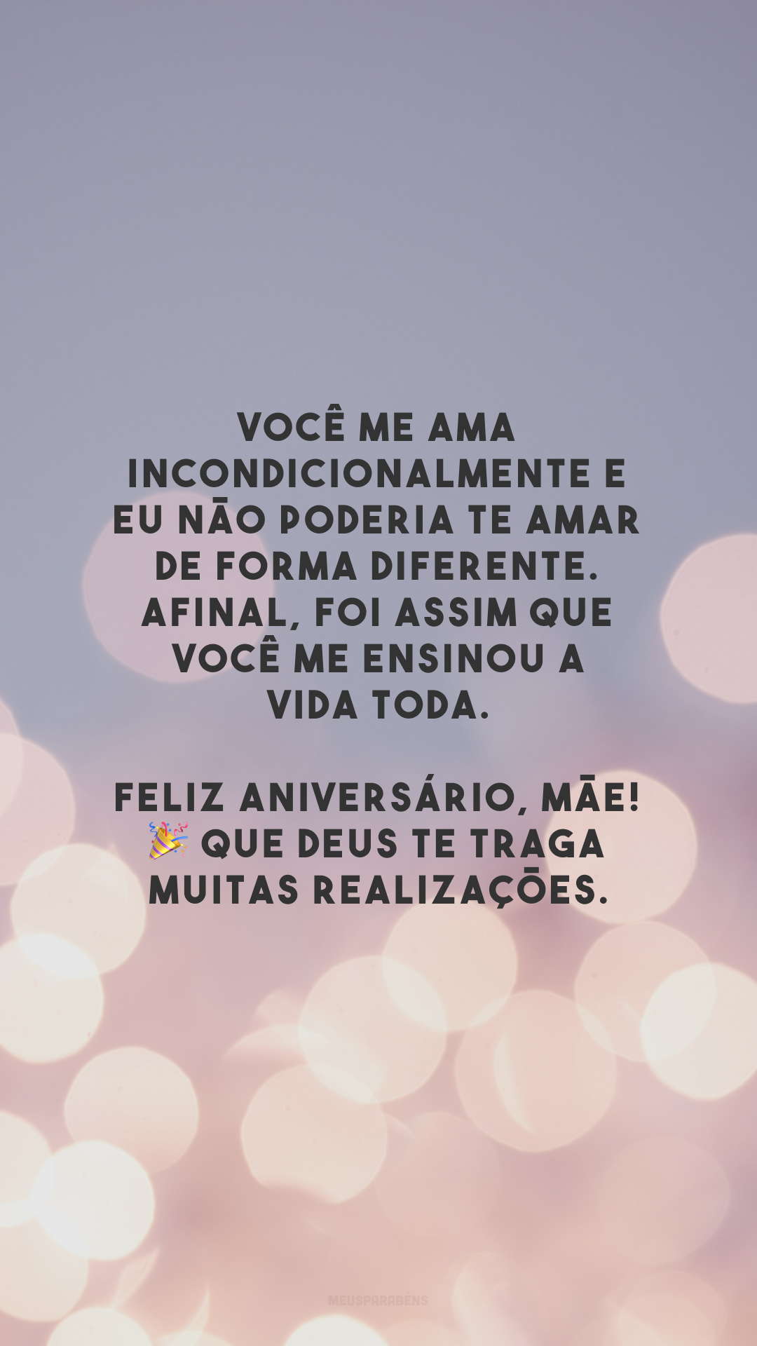 Você me ama incondicionalmente e eu não poderia te amar de forma diferente. Afinal, foi assim que você me ensinou a vida toda. Feliz aniversário, mãe! 🎉 Que Deus te traga muitas realizações.