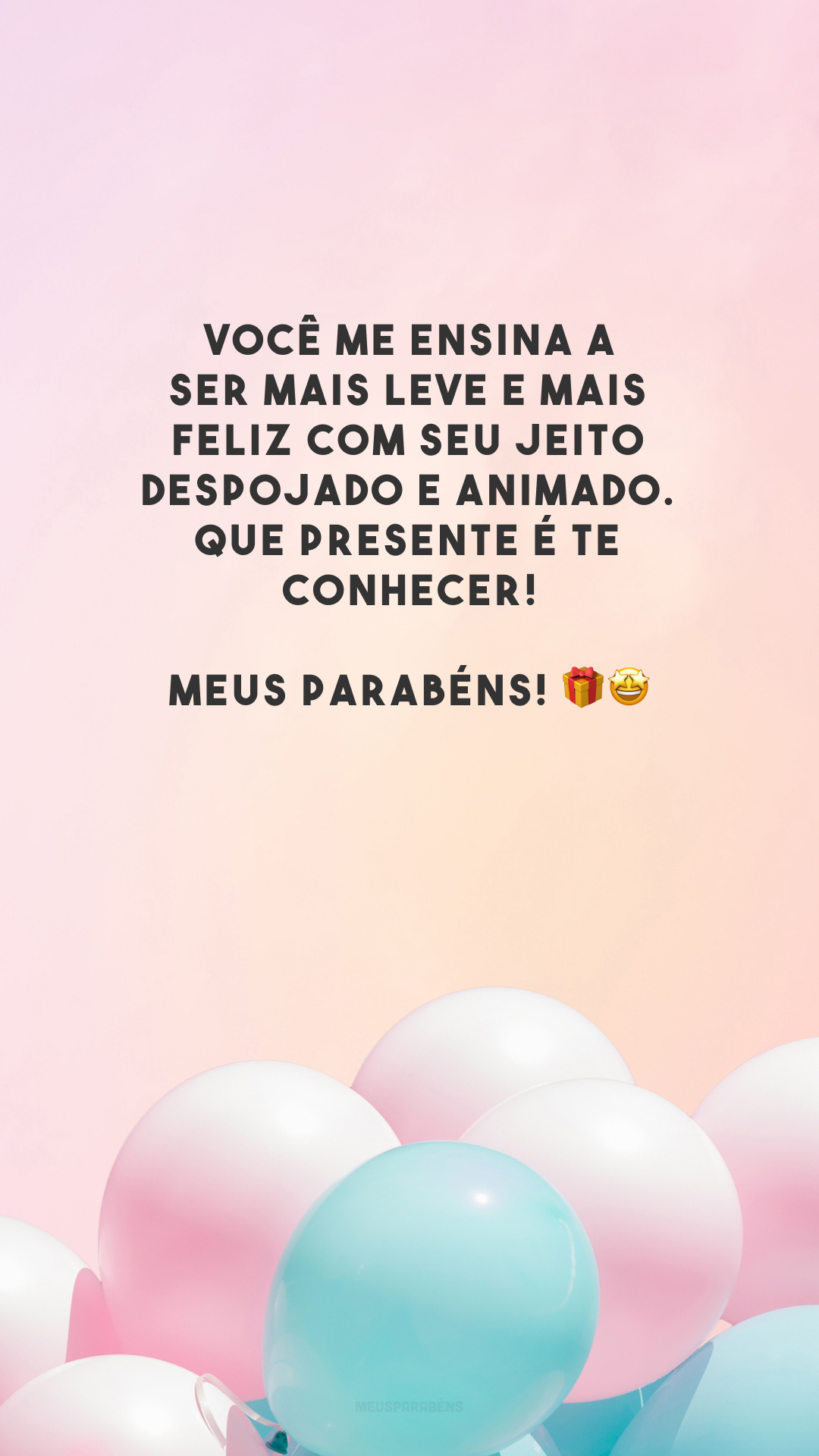 Você me ensina a ser mais leve e mais feliz com seu jeito despojado e animado. Que presente é te conhecer! Meus parabéns! 🎁🤩