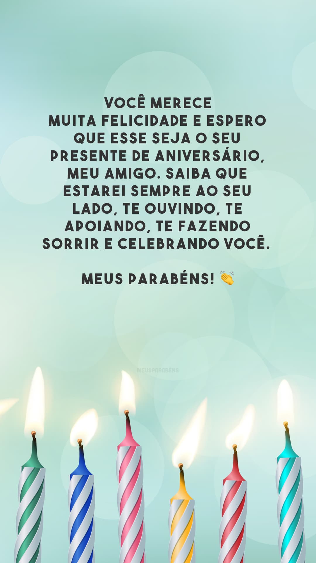 Você merece muita felicidade e espero que esse seja o seu presente de aniversário, meu amigo. Saiba que estarei sempre ao seu lado, te ouvindo, te apoiando, te fazendo sorrir e celebrando você. Meus parabéns! 👏