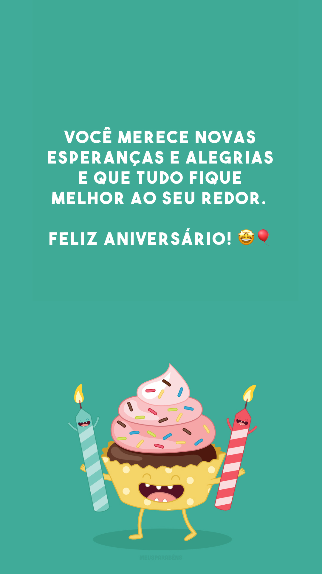 Você merece novas esperanças e alegrias e que tudo fique melhor ao seu redor. Feliz aniversário! 🤩🎈