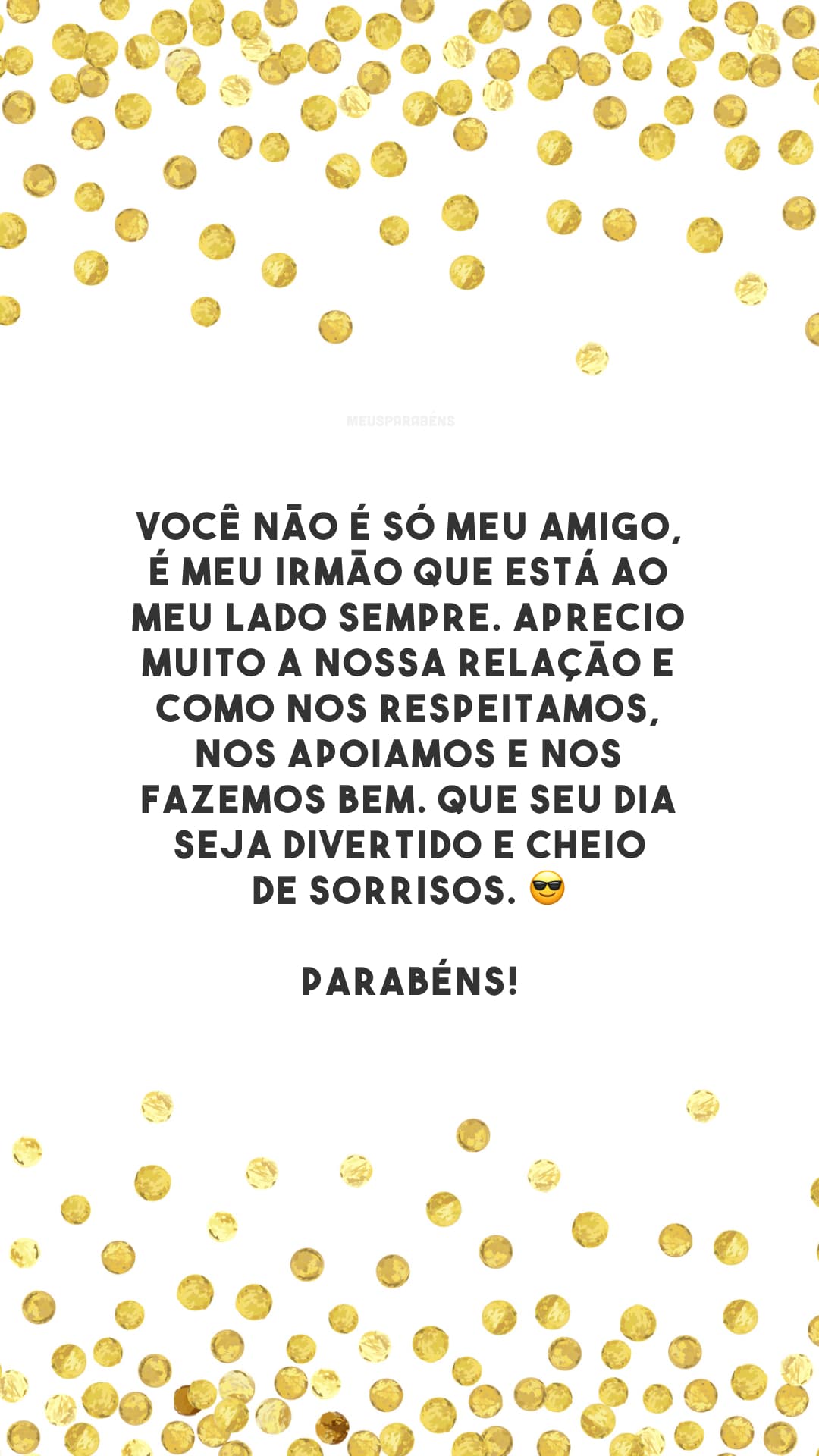 Você não é só meu amigo, é meu irmão que está ao meu lado sempre. Aprecio muito a nossa relação e como nos respeitamos, nos apoiamos e nos fazemos bem. Que seu dia seja divertido e cheio de sorrisos. 😎 Parabéns!