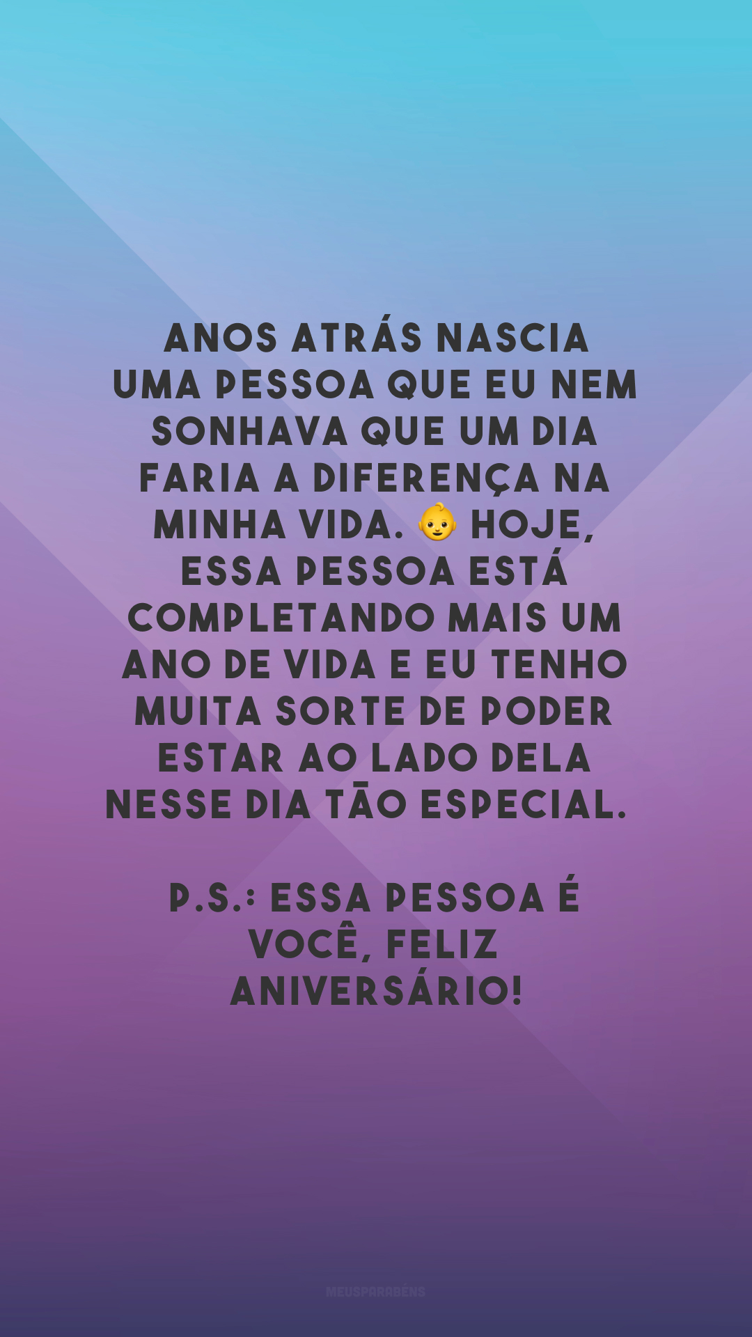 Anos atrás nascia uma pessoa que eu nem sonhava que um dia faria a diferença na minha vida. 👶 Hoje, essa pessoa está completando mais um ano de vida e eu tenho muita sorte de poder estar ao lado dela nesse dia tão especial. 
P.S.: Essa pessoa é você, feliz aniversário!