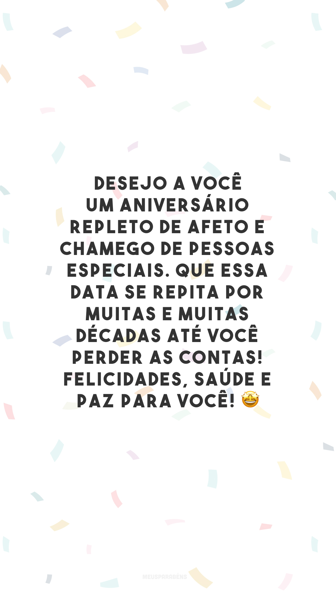 Desejo a você um aniversário repleto de afeto e chamego de pessoas especiais. Que essa data se repita por muitas e muitas décadas até você perder as contas! Felicidades, saúde e paz para você! 🤩