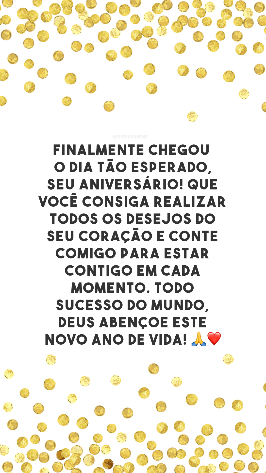 Finalmente chegou o dia tão esperado, seu aniversário! Que você consiga realizar todos os desejos do seu coração e conte comigo para estar contigo em cada momento. Todo sucesso do mundo, Deus abençoe este novo ano de vida! 🙏❤️