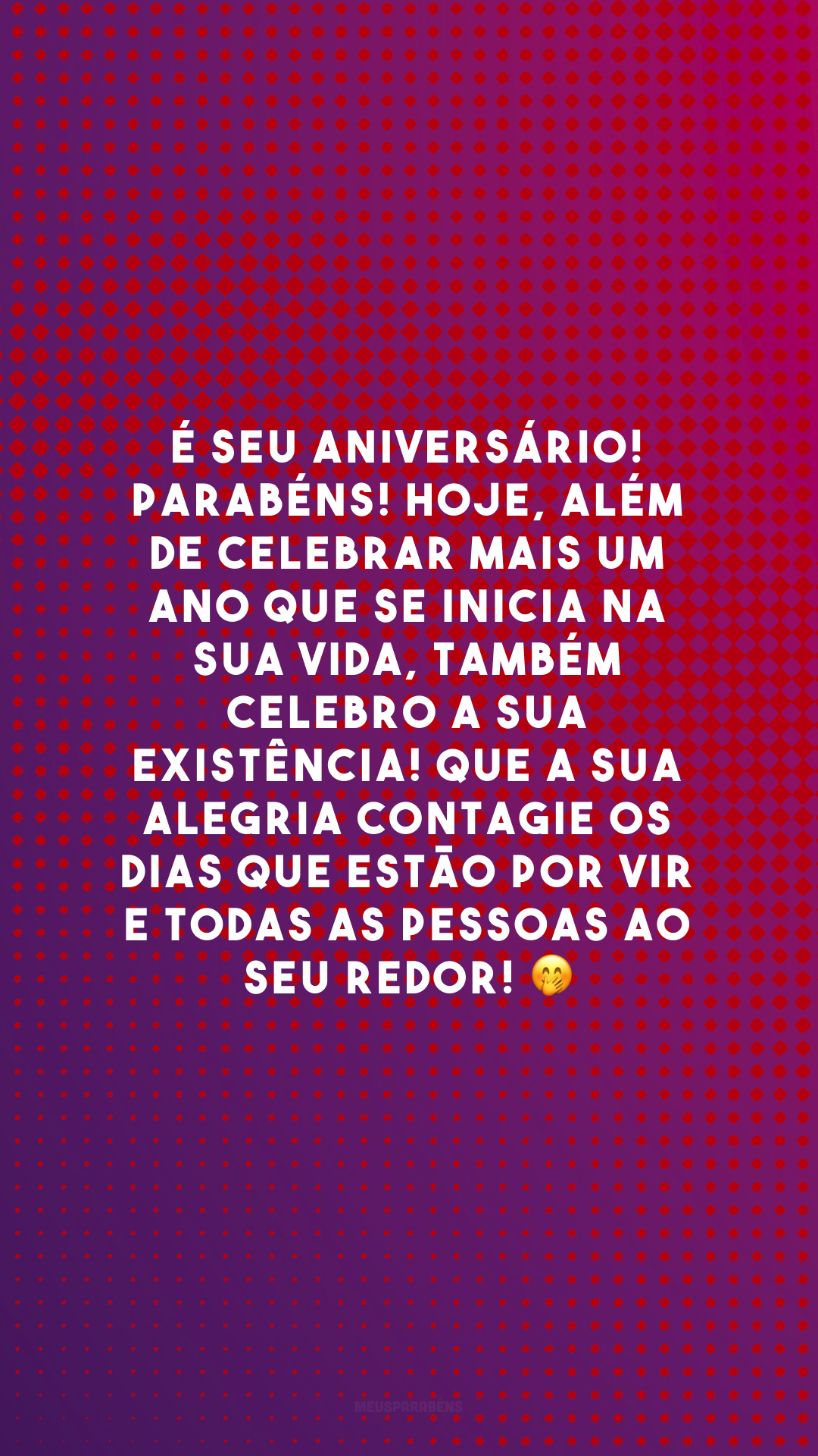 É seu aniversário! Parabéns! Hoje, além de celebrar mais um ano que se inicia na sua vida, também celebro a sua existência! Que a sua alegria contagie os dias que estão por vir e todas as pessoas ao seu redor! 🤭