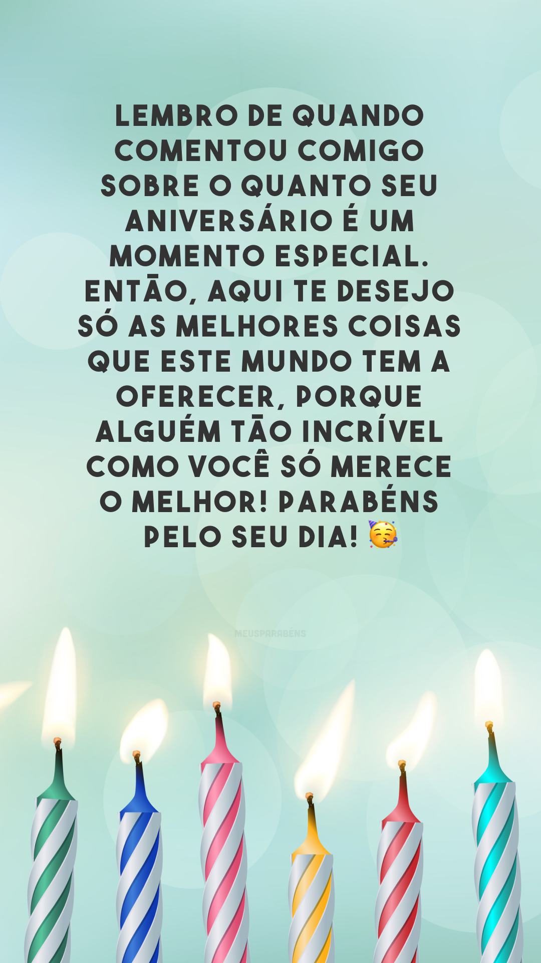 Lembro de quando comentou comigo sobre o quanto seu aniversário é um momento especial. Então, aqui te desejo só as melhores coisas que este mundo tem a oferecer, porque alguém tão incrível como você só merece o melhor! Parabéns pelo seu dia! 🥳