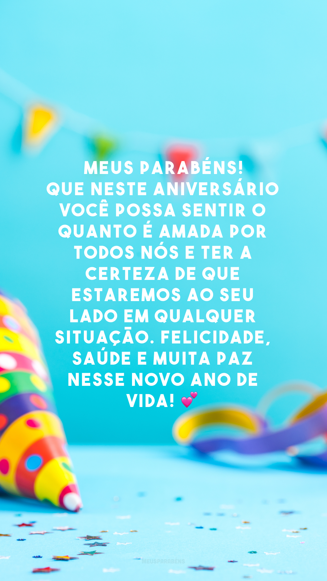 Meus parabéns! Que neste aniversário você possa sentir o quanto é amada por todos nós e ter a certeza de que estaremos ao seu lado em qualquer situação. Felicidade, saúde e muita paz nesse novo ano de vida! 💕 