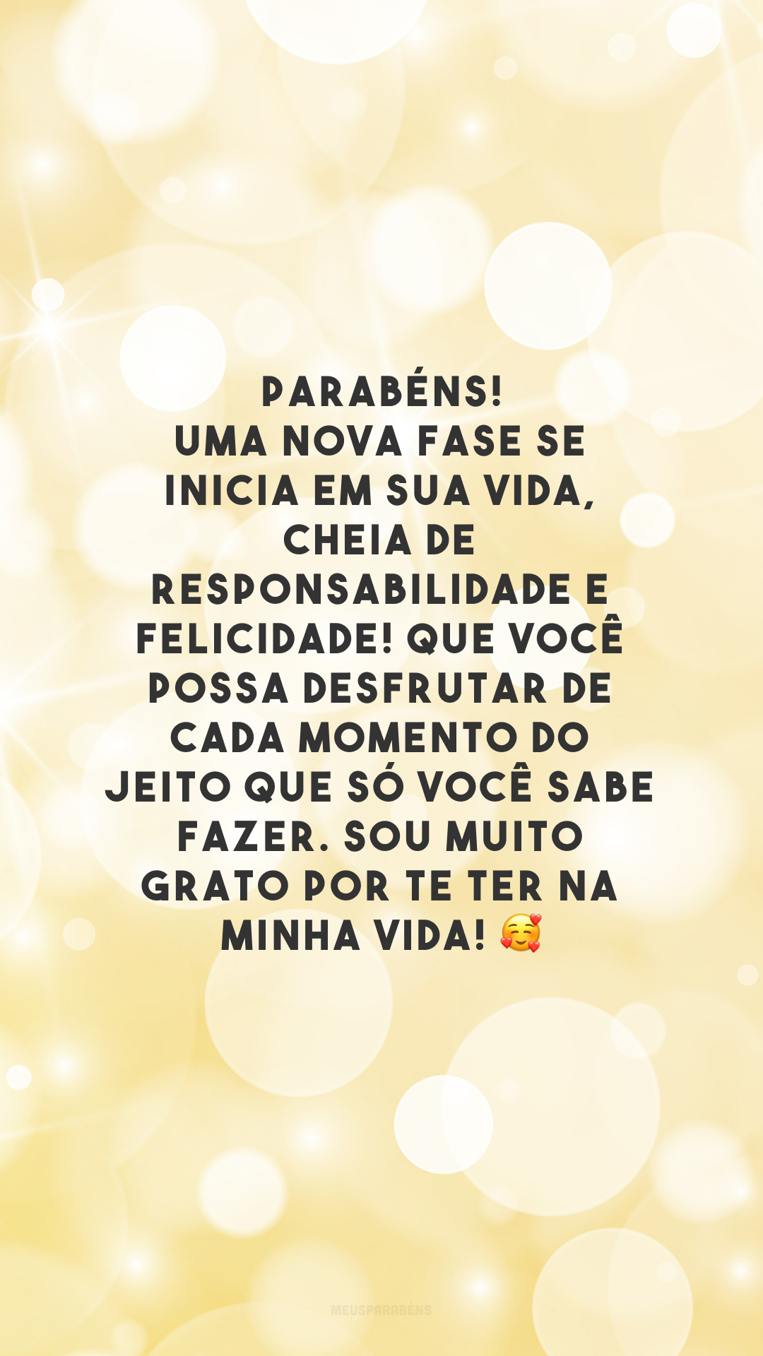 Parabéns! Uma nova fase se inicia em sua vida, cheia de responsabilidade e felicidade! Que você possa desfrutar de cada momento do jeito que só você sabe fazer. Sou muito grato por te ter na minha vida! 🥰