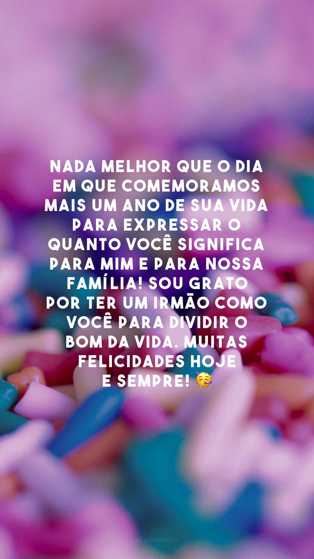 Nada melhor que o dia em que comemoramos mais um ano de sua vida para expressar o quanto você significa para mim e para nossa família! Sou grato por ter um irmão como você para dividir o bom da vida. Muitas felicidades hoje e sempre! 🥳