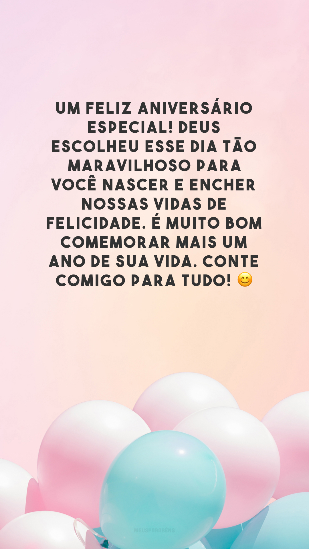 Um feliz aniversário especial! Deus escolheu esse dia tão maravilhoso para você nascer e encher nossas vidas de felicidade. É muito bom comemorar mais um ano de sua vida. Conte comigo para tudo! 😊