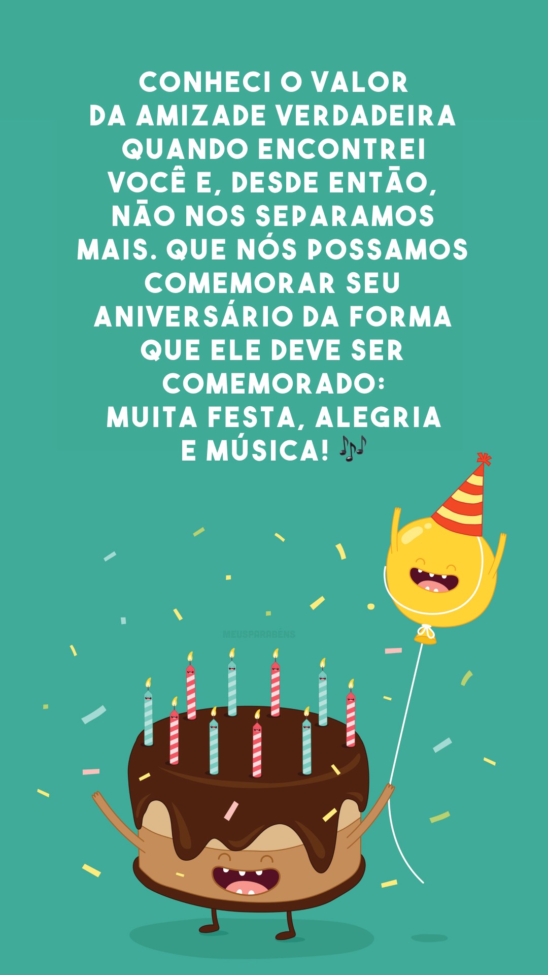 Conheci o valor da amizade verdadeira quando encontrei você e, desde então, não nos separamos mais. Que nós possamos comemorar seu aniversário da forma que ele deve ser comemorado: muita festa, alegria e música! 🎶