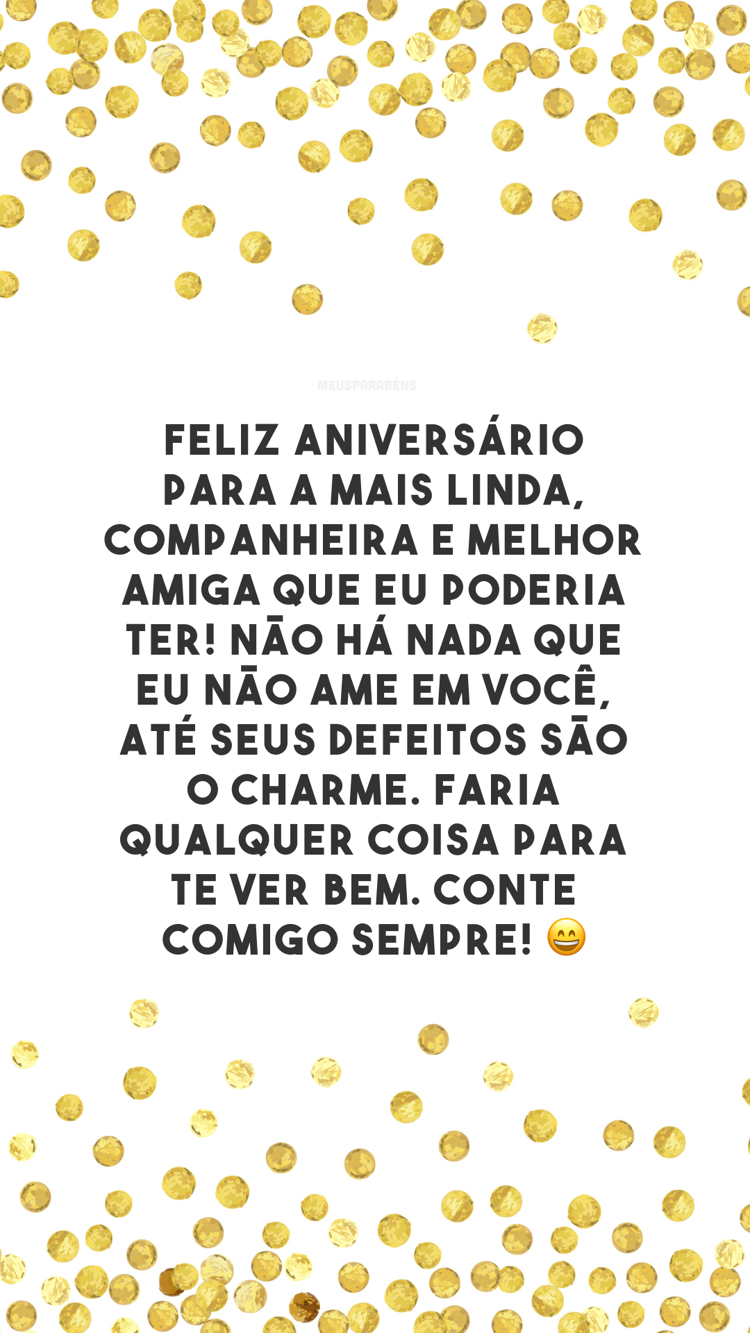 Feliz aniversário para a mais linda, companheira e melhor amiga que eu poderia ter! Não há nada que eu não ame em você, até seus defeitos são o charme. Faria qualquer coisa para te ver bem. Conte comigo sempre! 😄