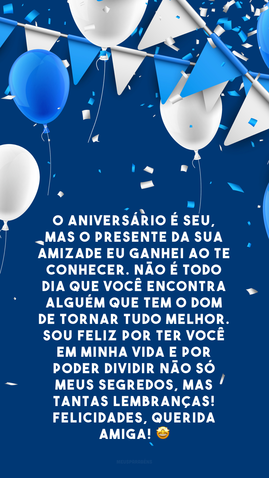 O aniversário é seu, mas o presente da sua amizade eu ganhei ao te conhecer. Não é todo dia que você encontra alguém que tem o dom de tornar tudo melhor. Sou feliz por ter você em minha vida e por poder dividir não só meus segredos, mas tantas lembranças! Felicidades, querida amiga! 🤩