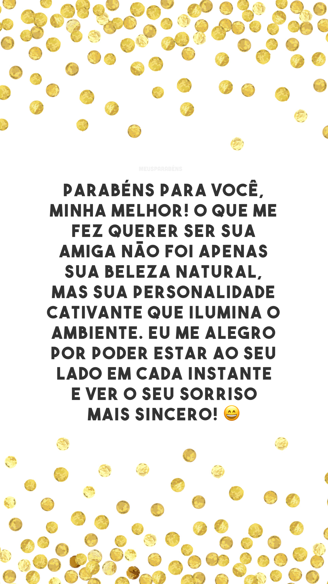 Parabéns para você, minha melhor! O que me fez querer ser sua amiga não foi apenas sua beleza natural, mas sua personalidade cativante que ilumina o ambiente. Eu me alegro por poder estar ao seu lado em cada instante e ver o seu sorriso mais sincero! 😄