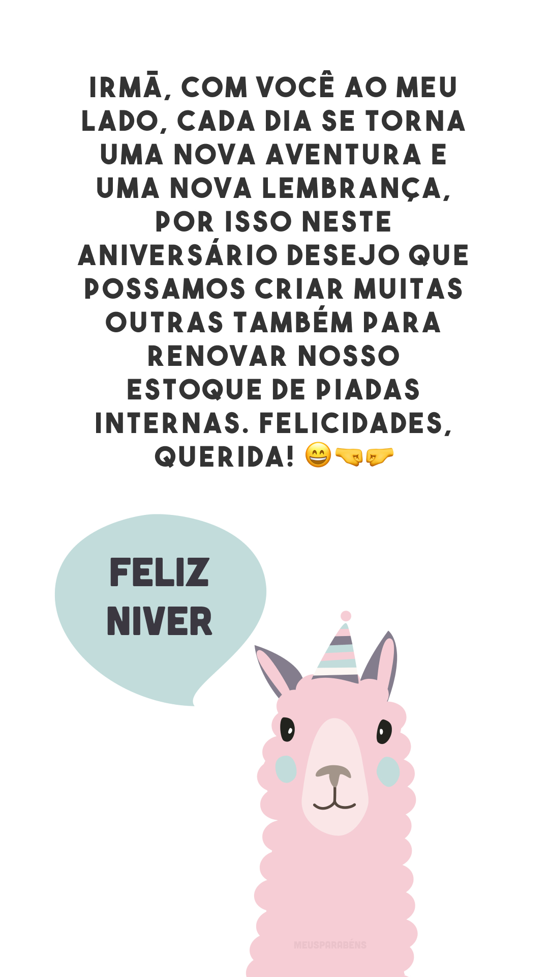 Irmã, com você ao meu lado, cada dia se torna uma nova aventura e uma nova lembrança, por isso neste aniversário desejo que possamos criar muitas outras também para renovar nosso estoque de piadas internas. Felicidades, querida! 😄🤜🤛