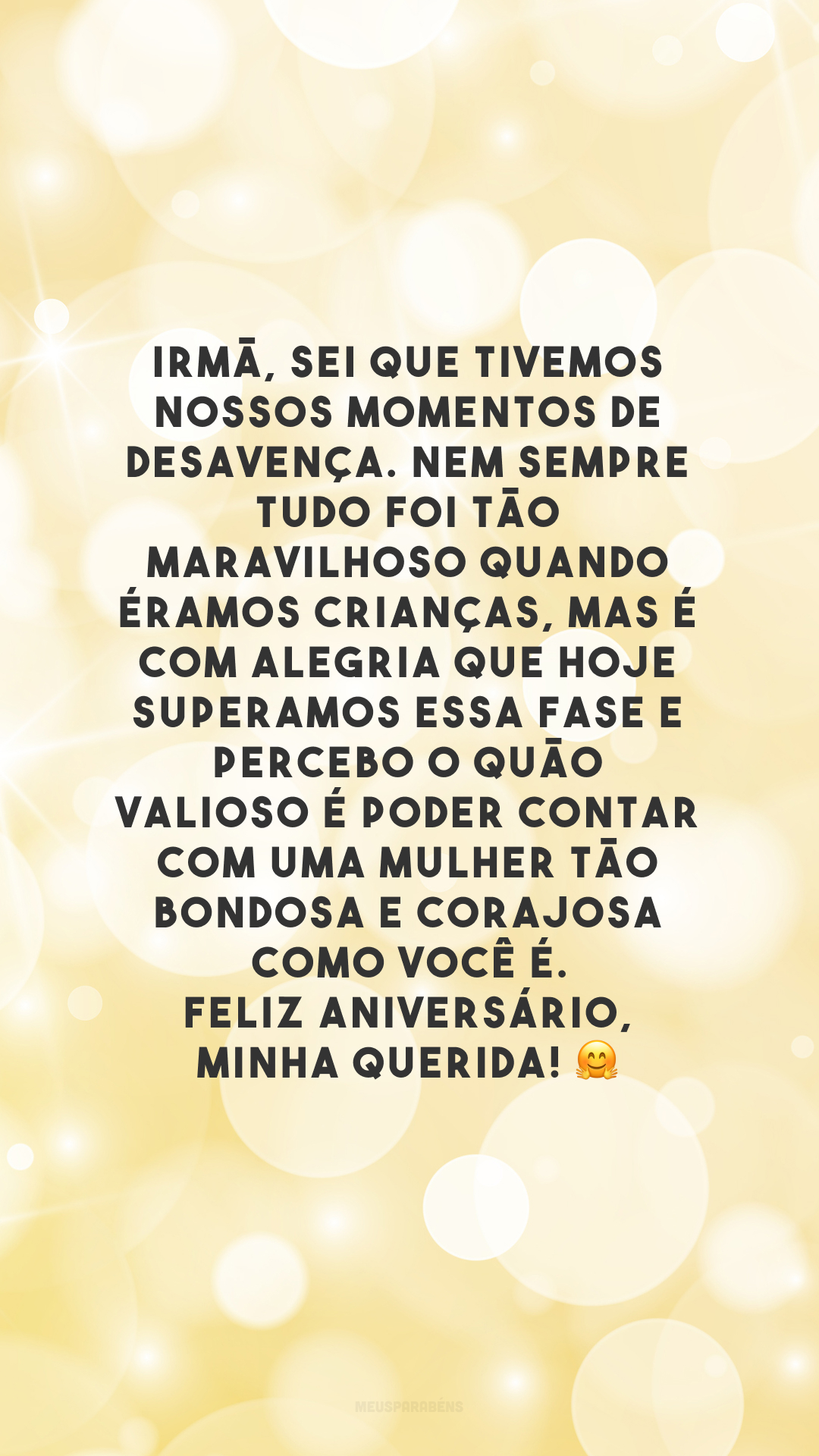 Irmã, sei que tivemos nossos momentos de desavença. Nem sempre tudo foi tão maravilhoso quando éramos crianças, mas é com alegria que hoje superamos essa fase e percebo o quão valioso é poder contar com uma mulher tão bondosa e corajosa como você é. Feliz aniversário, minha querida! 🤗 