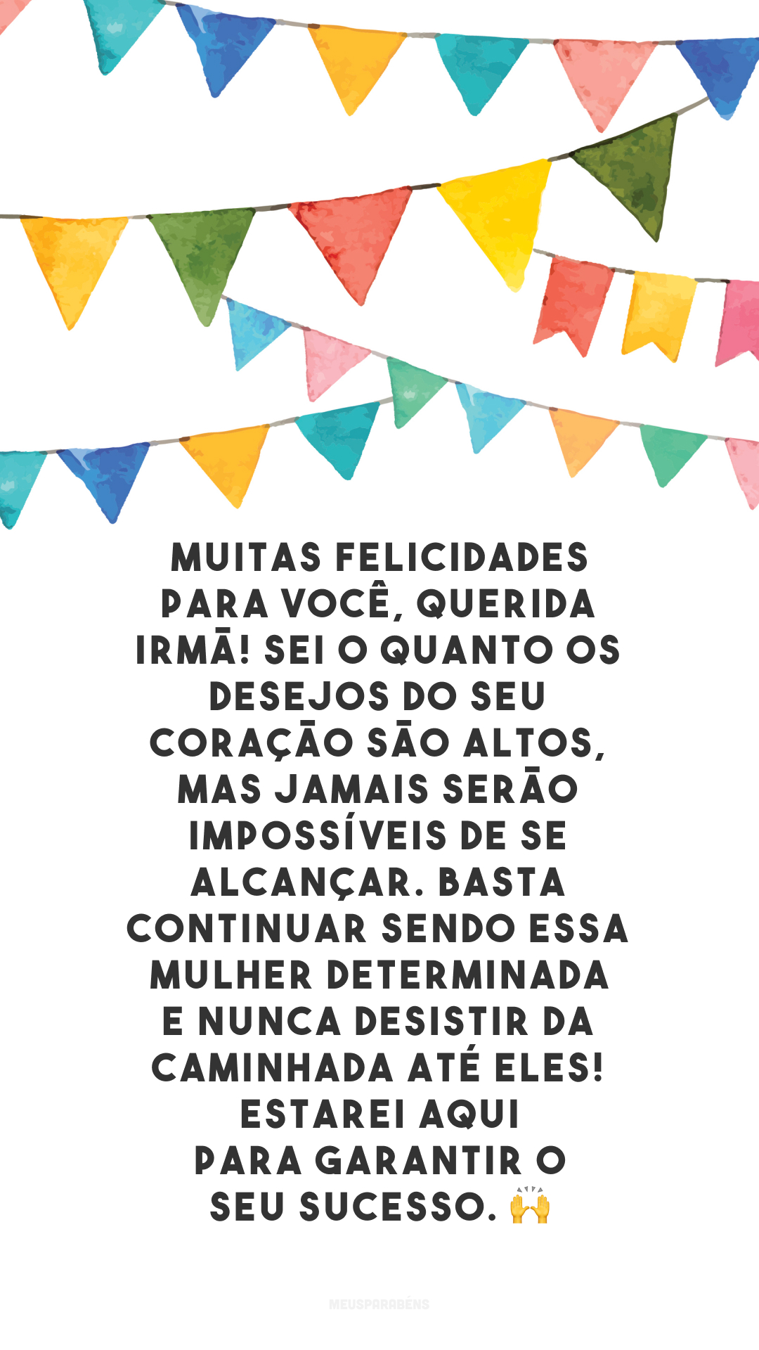 Muitas felicidades para você, querida irmã! Sei o quanto os desejos do seu coração são altos, mas jamais serão impossíveis de se alcançar. Basta continuar sendo essa mulher determinada e nunca desistir da caminhada até eles! Estarei aqui para garantir o seu sucesso. 🙌