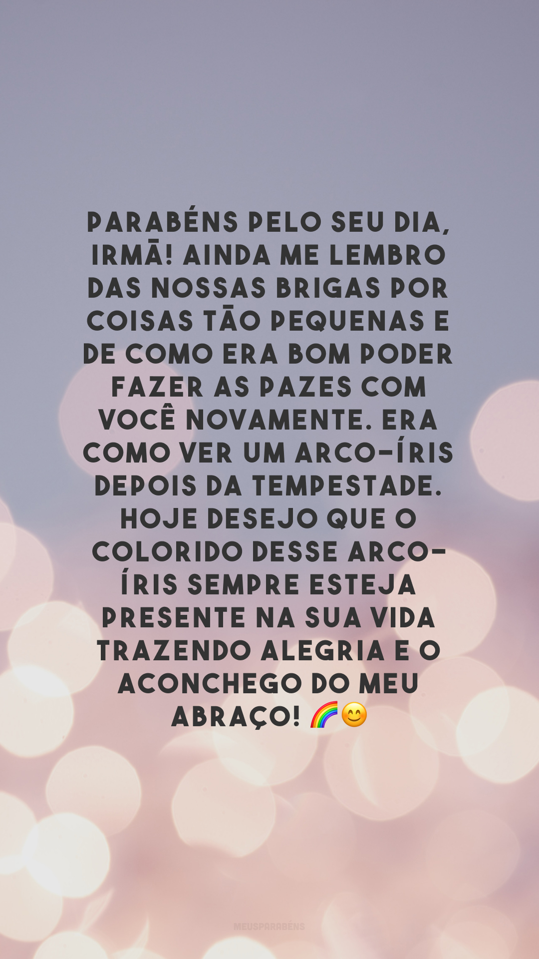 Parabéns pelo seu dia, irmã! Ainda me lembro das nossas brigas por coisas tão pequenas e de como era bom poder fazer as pazes com você novamente. Era como ver um arco-íris depois da tempestade. Hoje desejo que o colorido desse arco-íris sempre esteja presente na sua vida trazendo alegria e o aconchego do meu abraço! 🌈😊