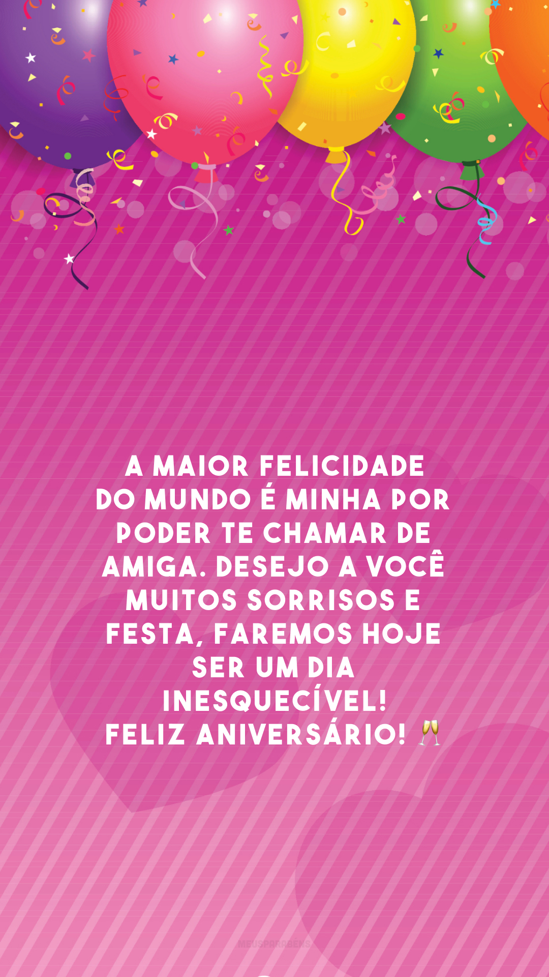 A maior felicidade do mundo é minha por poder te chamar de amiga. Desejo a você muitos sorrisos e festa, faremos hoje ser um dia inesquecível! Feliz aniversário! 🥂