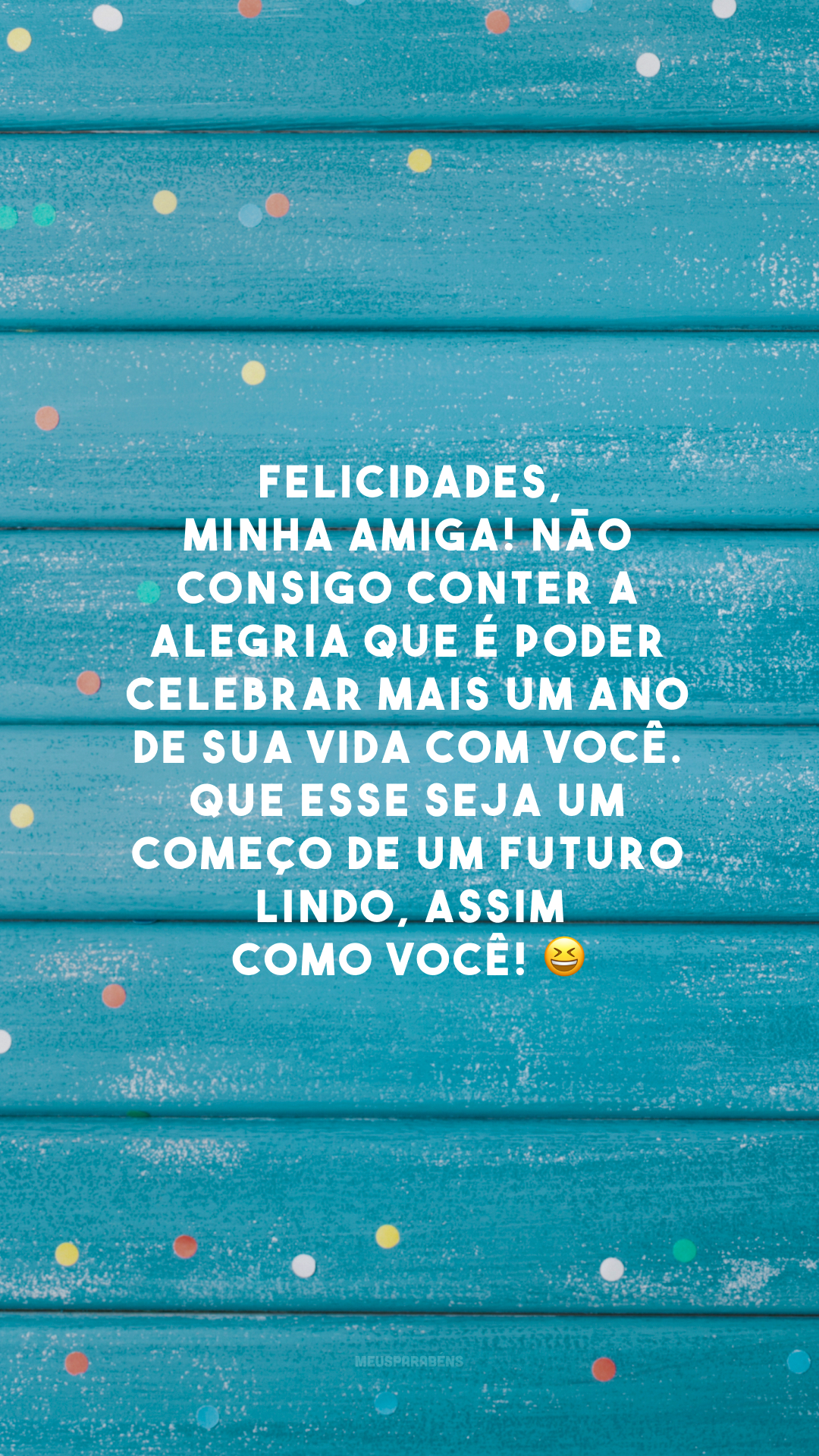 Felicidades, minha amiga! Não consigo conter a alegria que é poder celebrar mais um ano de sua vida com você. Que esse seja um começo de um futuro lindo, assim como você! 😆