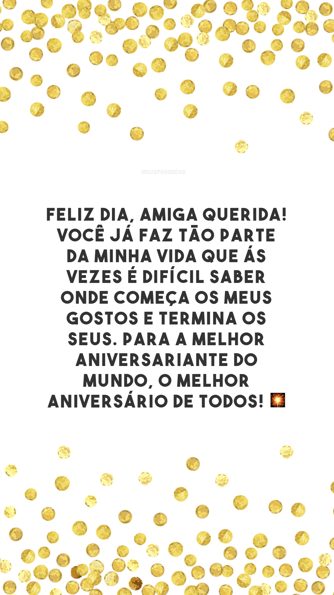 Feliz dia, amiga querida! Você já faz tão parte da minha vida que ás vezes é difícil saber onde começa os meus gostos e termina os seus. Para a melhor aniversariante do mundo, o melhor aniversário de todos! 🎇