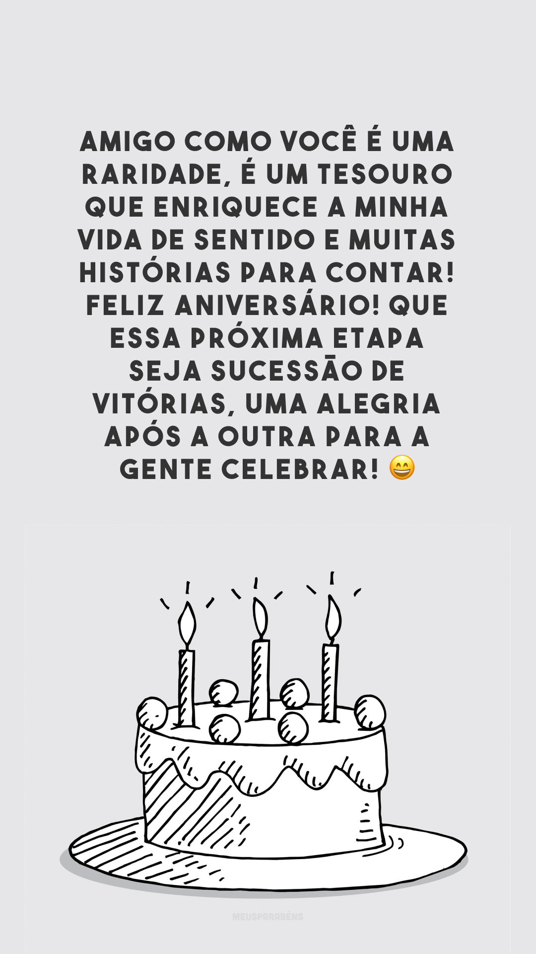 Amigo como você é uma raridade, é um tesouro que enriquece a minha vida de sentido e muitas histórias para contar! Feliz aniversário! Que essa próxima etapa seja sucessão de vitórias, uma alegria após a outra para a gente celebrar! 😄