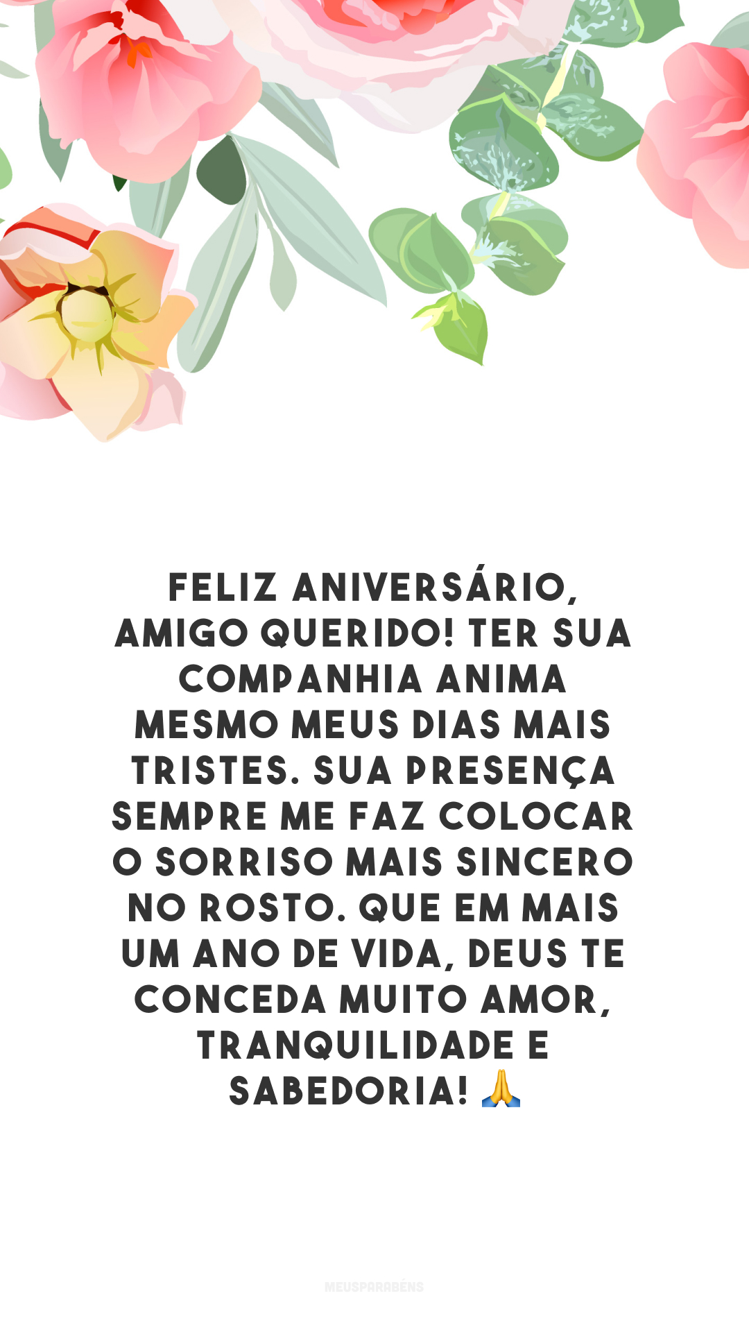 Feliz aniversário, amigo querido! Ter sua companhia anima mesmo meus dias mais tristes. Sua presença sempre me faz colocar o sorriso mais sincero no rosto. Que em mais um ano de vida, Deus te conceda muito amor, tranquilidade e sabedoria! 🙏